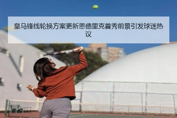 皇马锋线轮换方案更新恩德里克首秀前景引发球迷热议